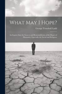 What May I Hope?: An Inquiry Into the Sources and Reasonableness of the Hopes of Humanity, Especially the Social and Religious av George Trumbull Ladd