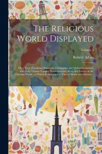 The Religious World Displayed: Or, a View of Judaism, Paganism, Christianity and Mohammedanism, and of the Various Existing Denominations, Sects, and av Robert Adam