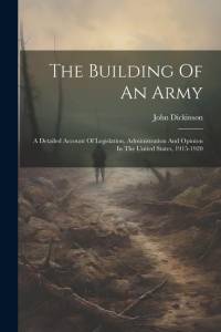 The Building Of An Army: A Detailed Account Of Legislation, Administration And Opinion In The United States, 1915-1920 av John Dickinson
