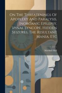 On The Threatenings Of Apoplexy And Paralysis, Inorganic Epilepsy, Spinal Syncope, Hidden Seizures, The Resultant Mania, Etc by Marshall Hall