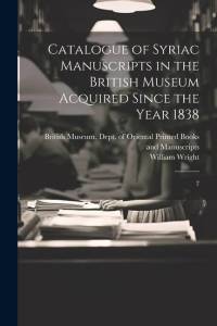 Catalogue of Syriac Manuscripts in the British Museum Acquired Since the Year 1838 by William Wright