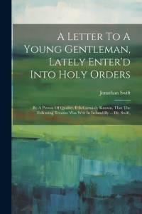 A Letter To A Young Gentleman, Lately Enter'd Into Holy Orders: By A Person Of Quality. It Is Certainly Known, That The Following Treatise Was Writ In av Jonathan Swift