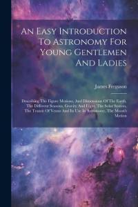 An Easy Introduction To Astronomy For Young Gentlemen And Ladies: Describing The Figure Motions, And Dimensions Of The Earth, The Different Seasons, G av James Ferguson
