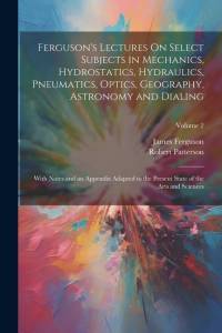 Ferguson's Lectures On Select Subjects in Mechanics, Hydrostatics, Hydraulics, Pneumatics, Optics, Geography, Astronomy and Dialing: With Notes and an av James Ferguson