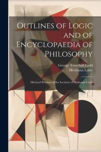 Outlines of Logic and of Encyclopaedia of Philosophy: Dictated Portions of the Lectures of Hermann Lotze av George Trumbull Ladd