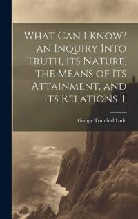 What can I Know? an Inquiry Into Truth, its Nature, the Means of its Attainment, and its Relations T av George Trumbull Ladd