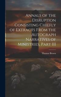 Annals of the Disruption Consisting Chiefly of Extracts From the Autograph Narratives of Ministries, Part III av Thomas Brown