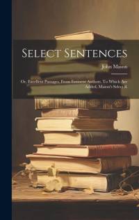 Select Sentences; or, Excellent Passages, From Eminent Authors. To Which are Added, Mason's Select R av John Mason