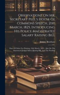 Observations On Mr. Secretary Peel's House Of Commons Speech, 21st March, 1825, Introducing His Police Magistrates' Salary Raising Bill: Date Of Order av Jeremy Bentham