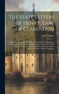 The State Letters of Henry, Earl of Clarendon: Lord Lieutenant of Ireland During the Reign of K. James the Second; and His Lordship's Diary for the Ye av John Douglas