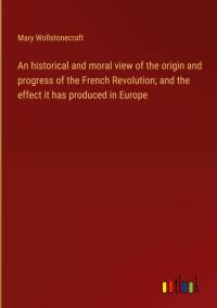An historical and moral view of the origin and progress of the French Revolution; and the effect it has produced in Europe av Mary Wollstonecraft