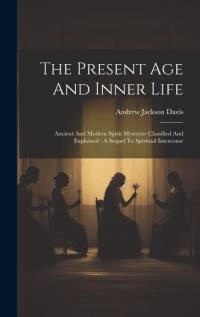 The Present Age And Inner Life: Ancient And Modern Spirit Mysteries Classified And Explained: A Sequel To Spiritual Intercouse av Andrew Jackson Davis