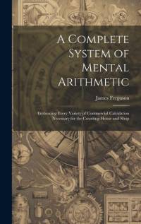 A Complete System of Mental Arithmetic: Embracing Every Variety of Commercial Calculation Necessary for the Counting-House and Shop av James Ferguson