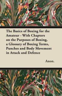 The Basics of Boxing for the Amateur - With Chapters on the Purposes of Boxing, a Glossary of Boxing Terms, Punches and Body Movement in Attack and de av Anon