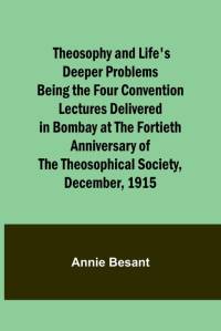 Theosophy and Life's Deeper Problems Being the Four Convention Lectures Delivered in Bombay at the Fortieth Anniversary of the Theosophical Society, December, 1915 av Annie Besant