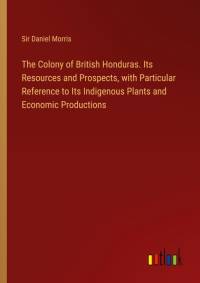 The Colony of British Honduras. Its Resources and Prospects, with Particular Reference to Its Indigenous Plants and Economic Productions av Daniel Morris