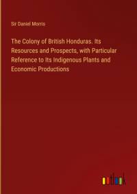 The Colony of British Honduras. Its Resources and Prospects, with Particular Reference to Its Indigenous Plants and Economic Productions av Daniel Morris