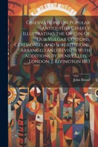 Observations On Popular Antiquities Chiefly Illustrating The Origin Of Our Vulgar Costoms, Ceremonies And Superstitions, Arranged And Revised With Add av John Brand