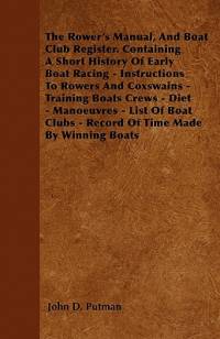 The Rower's Manual, And Boat Club Register. Containing A Short History Of Early Boat Racing - Instructions To Rowers And Coxswains - Training Boats Crews - Diet - Manoeuvres - List Of Boat Clubs - Record Of Time Made By Winning Boats by John D. Putman