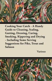 Cooking Your Catch - A Handy Guide to Cleaning, Scaling, Gutting, Dressing, Curing, Smoking, Kippering and Drying - Including Some Serving Suggestions av Various