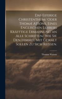 Das eiferige Christenthum/ oder Thomæ atsons, eines englischen Lehrers kräfftige Ermahnung an alle Schriften/ wie sie den Himmel mit Gewalt sollen zu sich reissen. av Thomas Watson