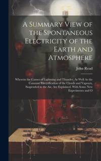 A Summary View of the Spontaneous Electricity of the Earth and Atmosphere: Wherein the Causes of Lightning and Thunder, As Well As the Constant Electr av John Read