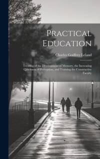 Practical Education: Treating of the Development of Memory, the Increasing Quickness of Perception, and Training the Constructive Faculty av Charles Godfrey Leland