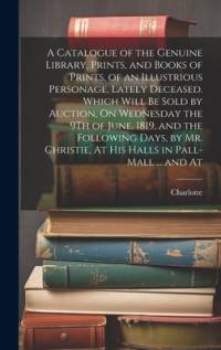 A Catalogue of the Genuine Library, Prints, and Books of Prints, of an Illustrious Personage, Lately Deceased. Which Will Be Sold by Auction, On Wedne av Charlotte