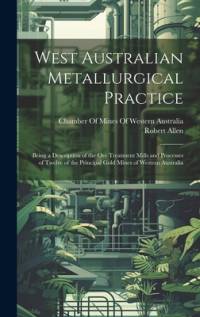 West Australian Metallurgical Practice: Being a Description of the Ore Treatment Mills and Processes of Twelve of the Principal Gold Mines of Western av Robert Allen