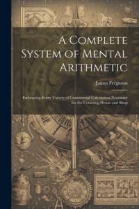 A Complete System of Mental Arithmetic: Embracing Every Variety of Commercial Calculation Necessary for the Counting-House and Shop av James Ferguson
