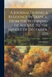 A Journal During a Residence in France, From the Beginning of August, to the Middle of December, 179 av John Moore