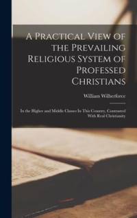 A Practical View of the Prevailing Religious System of Professed Christians: In the Higher and Middle Classes In This Country, Contrasted With Real Ch av William Wilberforce