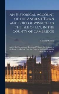 An Historical Account of the Ancient Town and Port of Wisbech, in the Isle of Ely, in the County of Cambridge: And of the Circumjacent Towns and Villa av William Watson