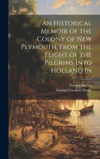 An Historical Memoir of the Colony of New Plymouth, From the Flight of the Pilgrims Into Holland In av Samuel Gardner Drake