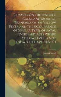 Remarks On the History, Cause and Mode of Transmission of Yellow Fever and the Occurrence of Similar Types of Fatal Fevers in Places Where Yellow Fever Is Not Known to Have Existed av James Carroll