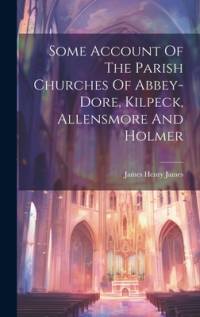 Some Account Of The Parish Churches Of Abbey-dore, Kilpeck, Allensmore And Holmer av James Henry James