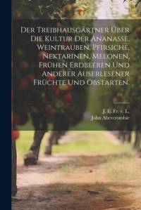 Der Treibhausgärtner über die Kultur der Ananasse, Weintrauben, Pfirsiche, Nektarinen, Melonen, frühen Erdbeeren und anderer auserlesener Früchte und Obstarten. av John Abercrombie