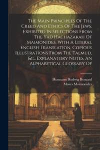 The Main Principles Of The Creed And Ethics Of The Jews, Exhibited In Selections From The Yad Hachazakah Of Maimonides, With A Literal English Translation, Copious Illustrations From The Talmud, &c., Explanatory Notes, An Alphabetical Glossary Of av Moses Maimonides