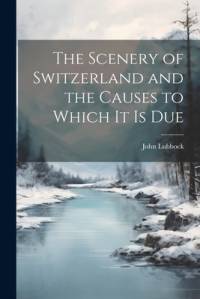The Scenery of Switzerland and the Causes to Which It Is Due av John Lubbock
