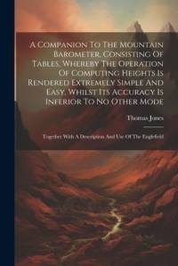 A Companion To The Mountain Barometer, Consisting Of Tables, Whereby The Operation Of Computing Heights Is Rendered Extremely Simple And Easy, Whilst Its Accuracy Is Inferior To No Other Mode av Thomas Jones
