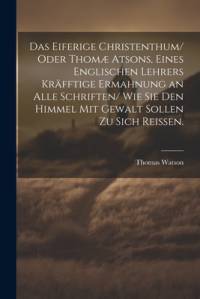 Das eiferige Christenthum/ oder Thomæ atsons, eines englischen Lehrers kräfftige Ermahnung an alle Schriften/ wie sie den Himmel mit Gewalt sollen zu sich reissen. av Thomas Watson