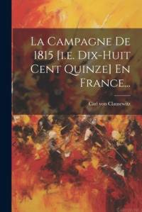 La Campagne De 1815 [i.e. Dix-huit Cent Quinze] En France... av Carl Von Clausewitz