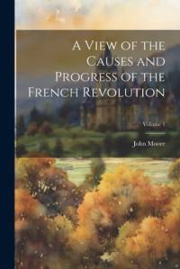 A View of the Causes and Progress of the French Revolution; Volume 1 av John Moore