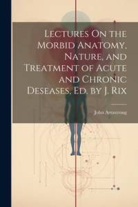 Lectures On the Morbid Anatomy, Nature, and Treatment of Acute and Chronic Deseases, Ed. by J. Rix av John Armstrong