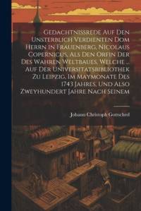 Gedachtnissrede Auf Den Unsterblich Verdienten Dom Herrn in Frauenberg, Nicolaus Copernicus, Als Den Orfin Der Des Wahren Weltbaues, Welche ... Auf Der Universitatsbibliothek Zu Leipzig, Im Maymonate Des 1743 Jahres, Und Also Zweyhundert Jahre Nach Seinem av Johann Christoph Gottsched