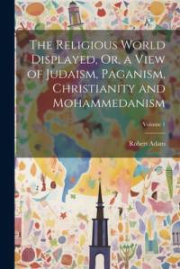 The Religious World Displayed, Or, a View of Judaism, Paganism, Christianity and Mohammedanism; Volume 1 av Robert Adam