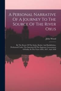A Personal Narrative Of A Journey To The Source Of The River Oxus: By The Route Of The Indus, Kabul, And Badakhshan, Performed Under The Sanction Of T av John Wood
