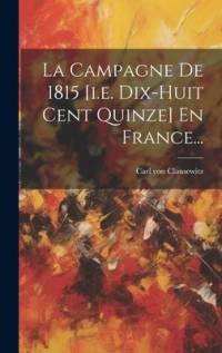La Campagne De 1815 [i.e. Dix-huit Cent Quinze] En France... av Carl Von Clausewitz