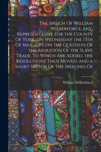 The Speech Of William Wilberforce, esq., Representative for the County Of York, on Wednesday the 13th Of May, 1789, on the Question Of the Abolition O av William Wilberforce