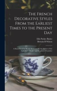 The French Decorative Styles From the Earliest Times to the Present day; a Hand-book for Ready Reference by the Editors of the Upholstery Dealer and D av Ellis Parker Butler
